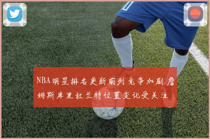 NBA明星排名更新前列竞争加剧 詹姆斯库里杜兰特位置变化受关注