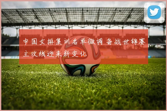 中国女排集训名单微调 备战世锦赛主攻线迎来新变化