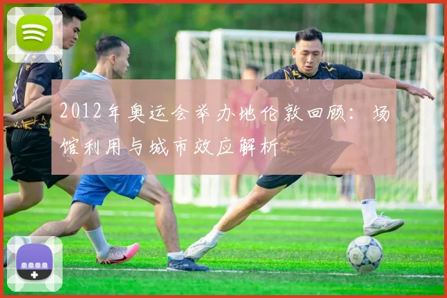 2012年奥运会举办地伦敦回顾：场馆利用与城市效应解析