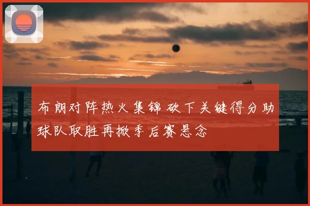 布朗对阵热火集锦 砍下关键得分助球队取胜再掀季后赛悬念