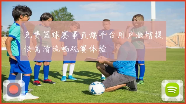 免费篮球赛事直播平台用户激增提供高清流畅观赛体验