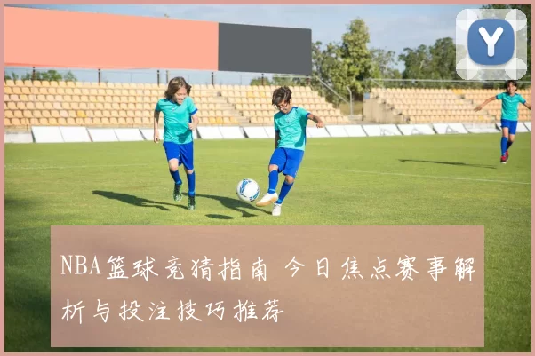 NBA篮球竞猜指南 今日焦点赛事解析与投注技巧推荐