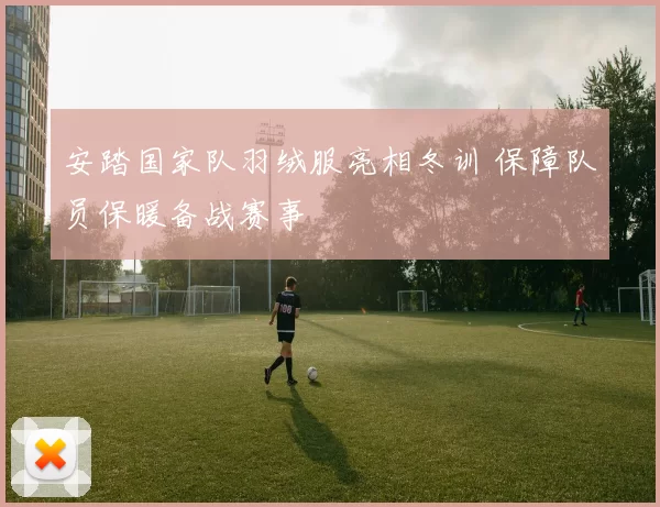 安踏国家队羽绒服亮相冬训 保障队员保暖备战赛事