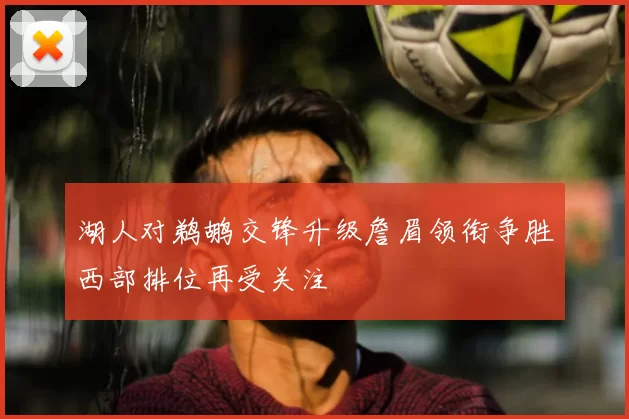 湖人对鹈鹕交锋升级詹眉领衔争胜西部排位再受关注
