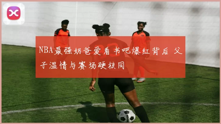 NBA最强奶爸爱看书吧爆红背后 父子温情与赛场硬核同