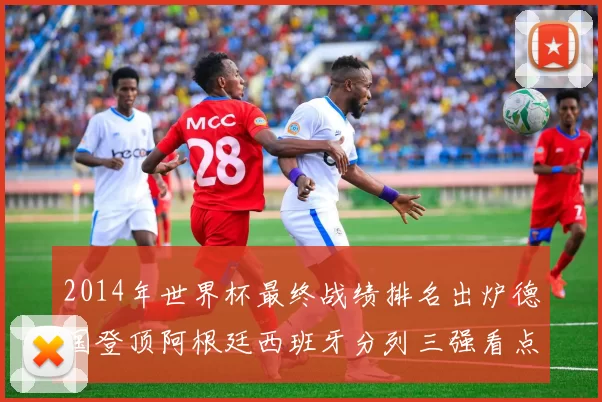 2014年世界杯最终战绩排名出炉德国登顶阿根廷西班牙分列三强看点解析