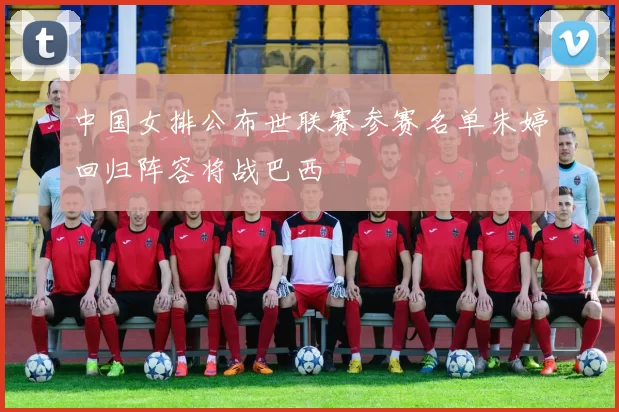 中国女排公布世联赛参赛名单朱婷回归阵容将战巴西