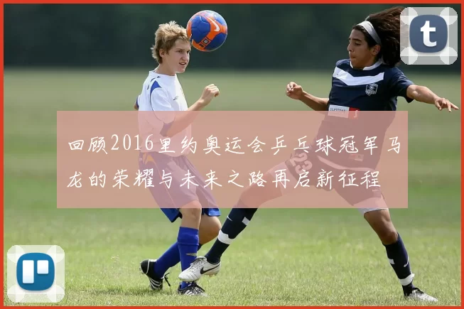 回顾2016里约奥运会乒乓球冠军马龙的荣耀与未来之路再启新征程