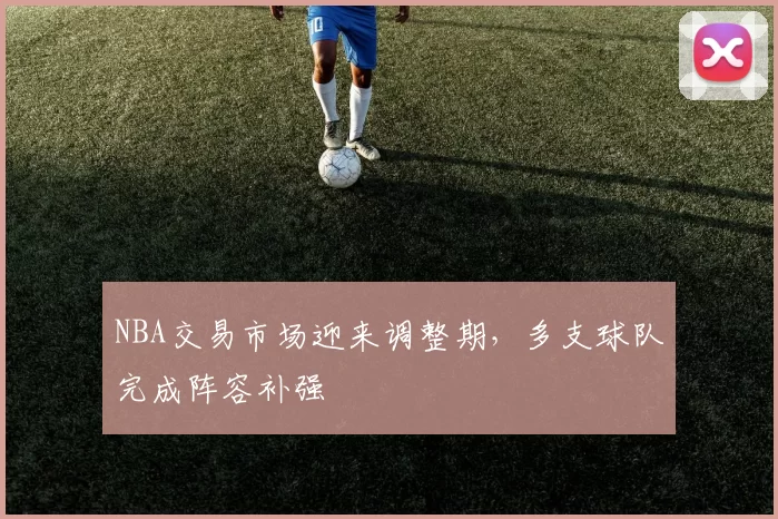 NBA交易市场迎来调整期，多支球队完成阵容补强
