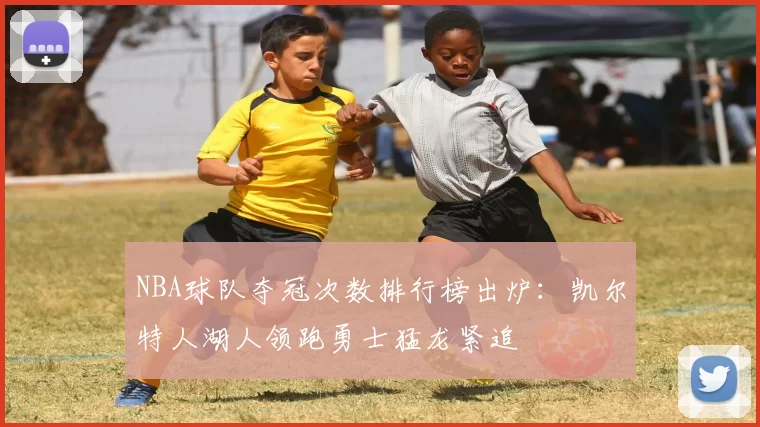 NBA球队夺冠次数排行榜出炉:凯尔特人湖人领跑勇士猛龙紧追