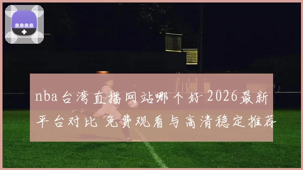 nba台湾直播网站哪个好 2026最新平台对比 免费观看与高清稳定推荐