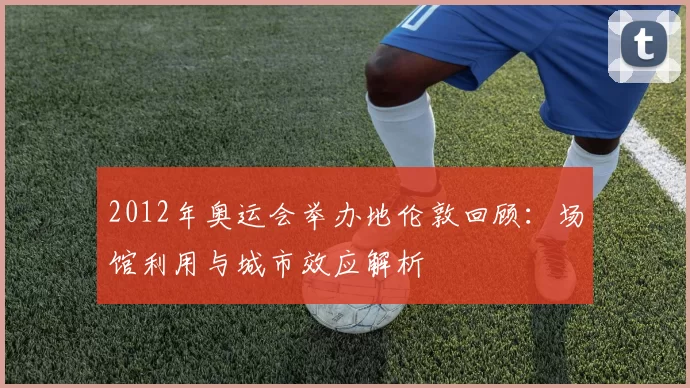 2012年奥运会举办地伦敦回顾：场馆利用与城市效应解析