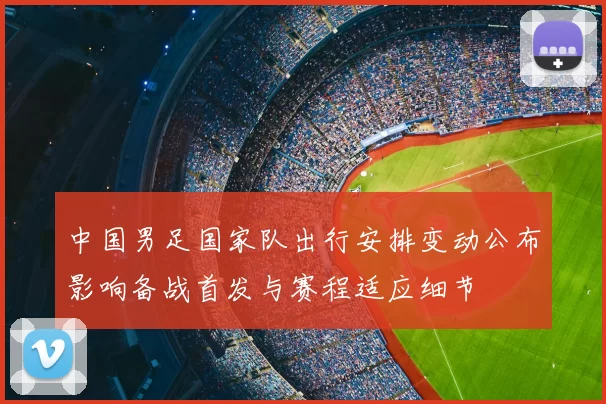 中国男足国家队出行安排变动公布影响备战首发与赛程适应细节