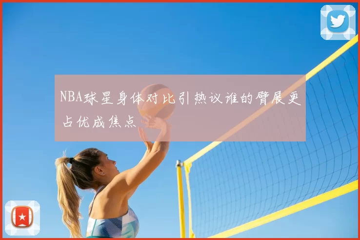 NBA球星身体对比引热议谁的臂展更占优成焦点