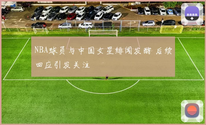 NBA球员与中国女星绯闻发酵 后续回应引发关注