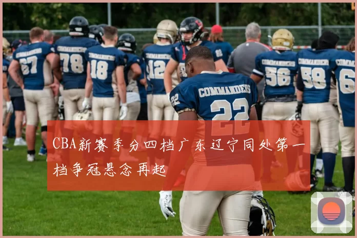CBA新赛季分四档广东辽宁同处第一档争冠悬念再起