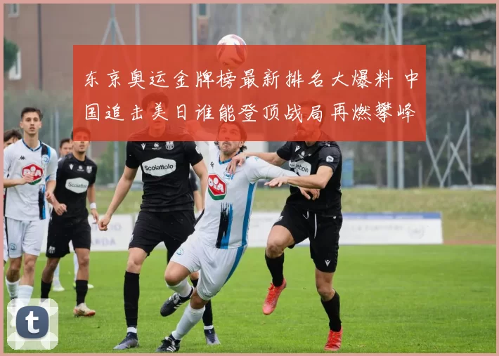 东京奥运金牌榜最新排名大爆料 中国追击美日谁能登顶战局再燃攀峰