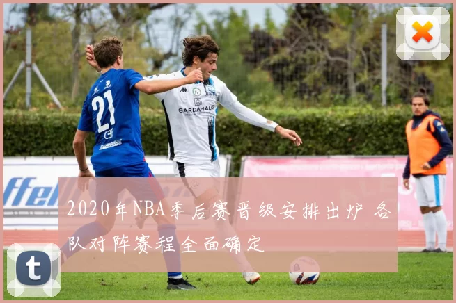 2020年NBA季后赛晋级安排出炉 各队对阵赛程全面确定