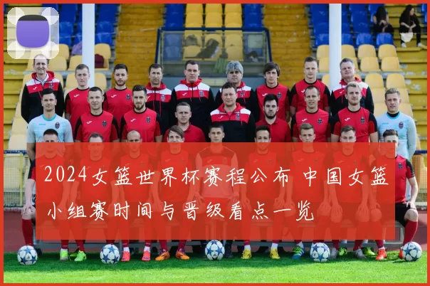 2024女篮世界杯赛程公布 中国女篮小组赛时间与晋级看点一览