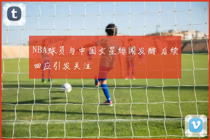 NBA球员与中国女星绯闻发酵 后续回应引发关注