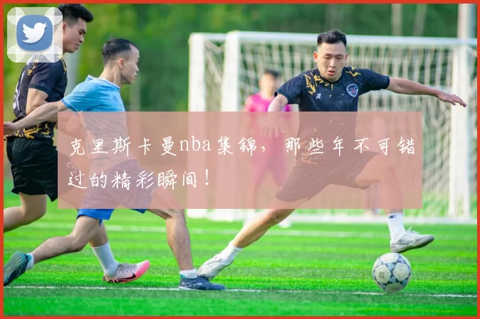 克里斯卡曼nba集锦，那些年不可错过的精彩瞬间！