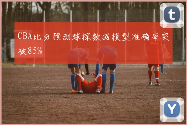 CBA比分预测球探数据模型准确率突破85%