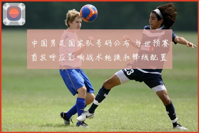 中国男足国家队号码公布 与世预赛首发呼应影响战术轮换和锋线配置看点