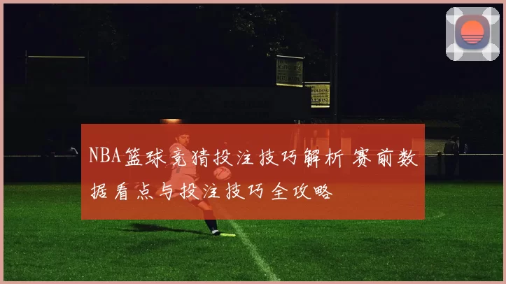 NBA篮球竞猜投注技巧解析 赛前数据看点与投注技巧全攻略