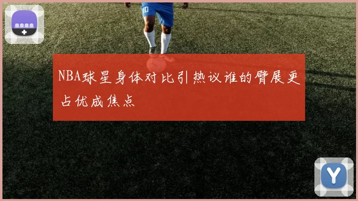 NBA球星身体对比引热议谁的臂展更占优成焦点