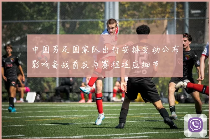 中国男足国家队出行安排变动公布影响备战首发与赛程适应细节