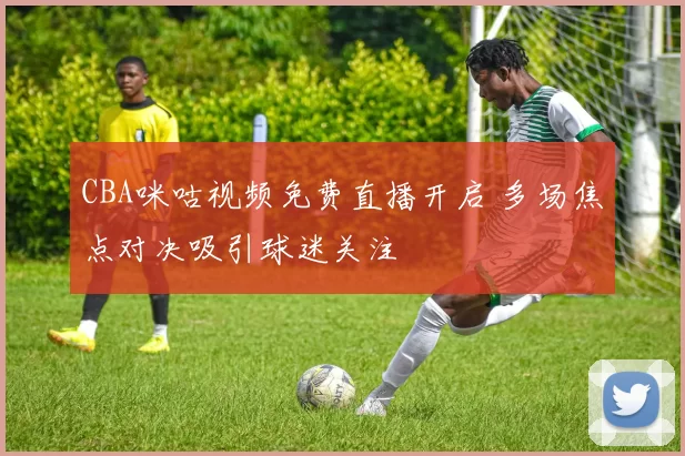 CBA咪咕视频免费直播开启 多场焦点对决吸引球迷关注