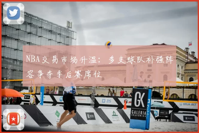 NBA交易市场升温：多支球队补强阵容争夺季后赛席位