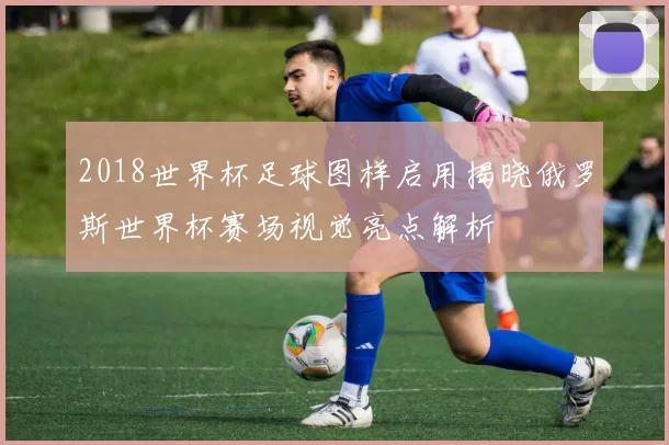 2018世界杯足球图样启用揭晓俄罗斯世界杯赛场视觉亮点解析