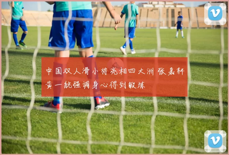 中国双人滑小将亮相四大洲 张嘉轩黄一航强调身心得到锻炼