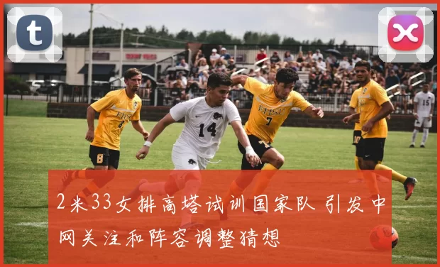 2米33女排高塔试训国家队 引发中网关注和阵容调整猜想