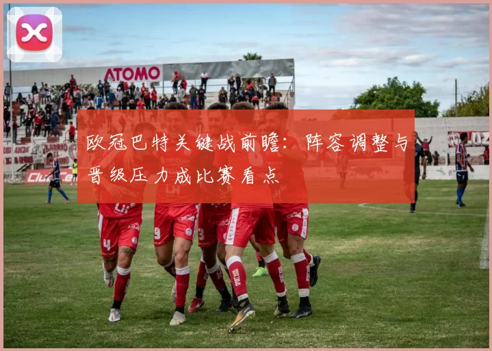 欧冠巴特关键战前瞻:阵容调整与晋级压力成比赛看点