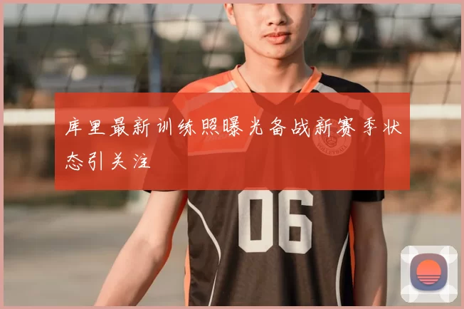 库里最新训练照曝光备战新赛季状态引关注