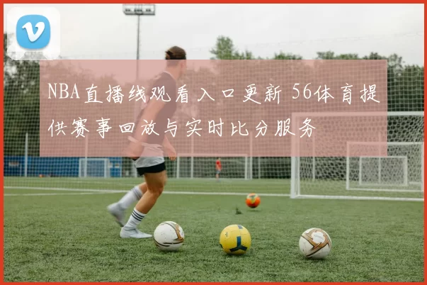 NBA直播线观看入口更新 56体育提供赛事回放与实时比分服务