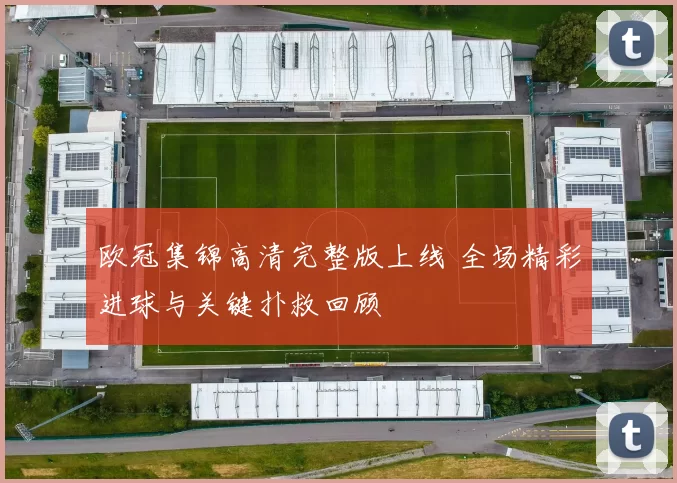 欧冠集锦高清完整版上线 全场精彩进球与关键扑救回顾