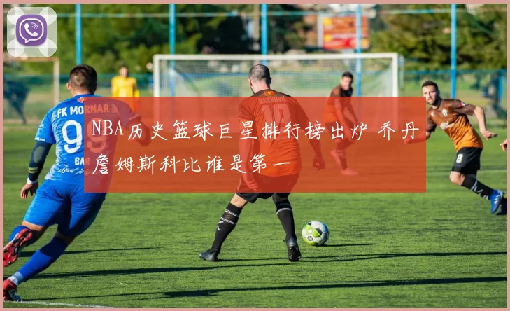 NBA历史篮球巨星排行榜出炉 乔丹詹姆斯科比谁是第一