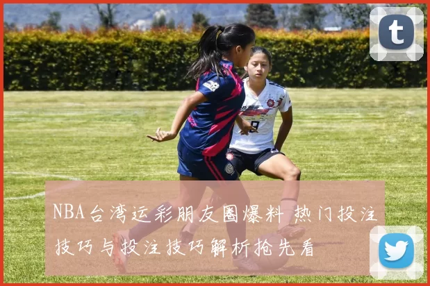 NBA台湾运彩朋友圈爆料 热门投注技巧与投注技巧解析抢先看