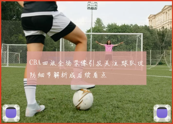 CBA回放全场录像引发关注 球队攻防细节解析成后续看点