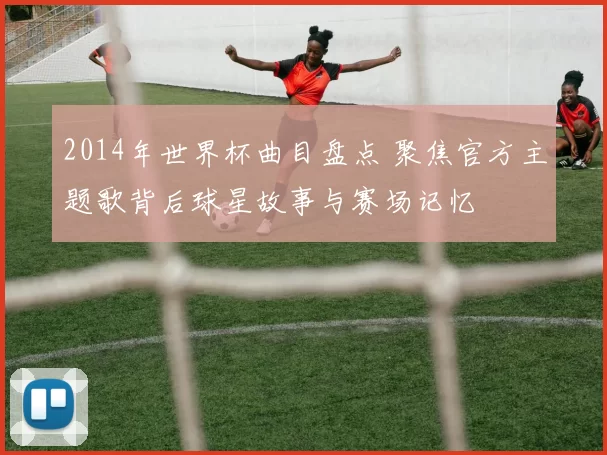 2014年世界杯曲目盘点 聚焦官方主题歌背后球星故事与赛场记忆