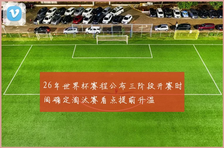 26年世界杯赛程公布三阶段开赛时间确定淘汰赛看点提前升温