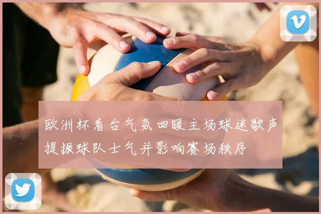 欧洲杯看台气氛回暖主场球迷歌声提振球队士气并影响赛场秩序