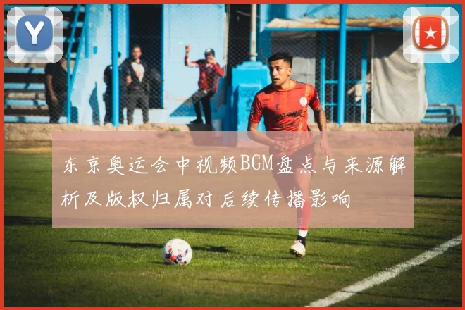 东京奥运会中视频BGM盘点与来源解析及版权归属对后续传播影响