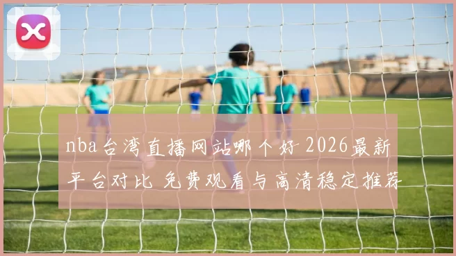 nba台湾直播网站哪个好 2026最新平台对比 免费观看与高清稳定推荐
