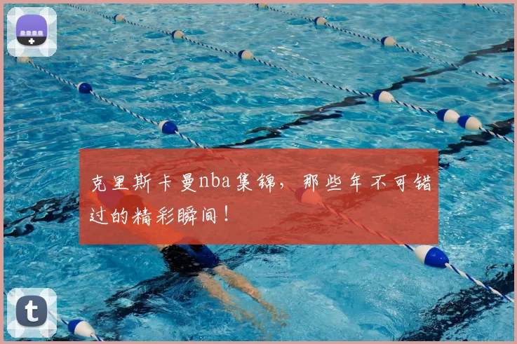 克里斯卡曼nba集锦，那些年不可错过的精彩瞬间！