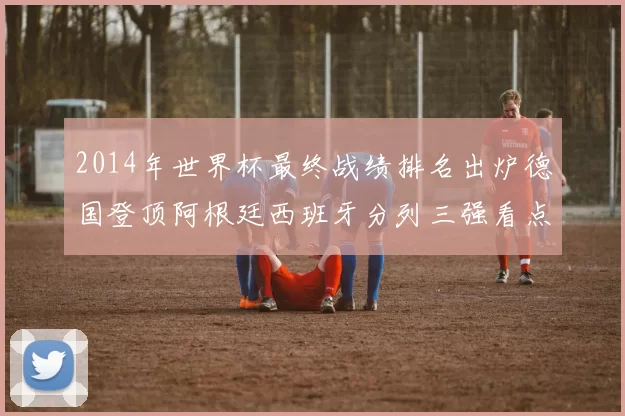 2014年世界杯最终战绩排名出炉德国登顶阿根廷西班牙分列三强看点解析