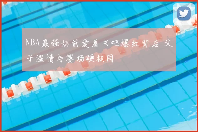 NBA最强奶爸爱看书吧爆红背后 父子温情与赛场硬核同